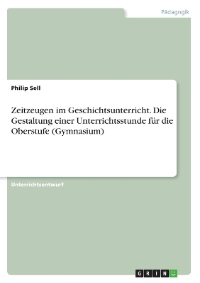 Zeitzeugen im Geschichtsunterricht. Die Gestaltung einer Unterrichtsstunde für die Oberstufe (Gymnasium) - Philip Sell