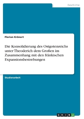 Die Konsolidierung des Ostgotenreichs unter Theoderich dem GroÃen im Zusammenhang mit den frÃ¤nkischen Expansionsbestrebungen - Florian KrÃ¶nert