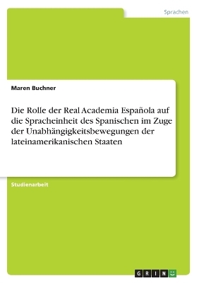 Die Rolle der Real Academia EspaÃ±ola auf die Spracheinheit des Spanischen im Zuge der UnabhÃ¤ngigkeitsbewegungen der lateinamerikanischen Staaten - Maren Buchner