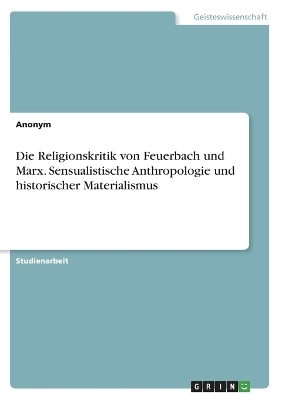 Die Religionskritik von Feuerbach und Marx. Sensualistische Anthropologie und historischer Materialismus -  Anonymous