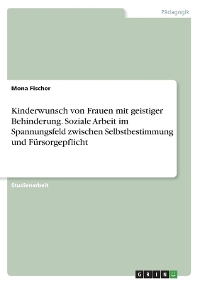 Kinderwunsch von Frauen mit geistiger Behinderung. Soziale Arbeit im Spannungsfeld zwischen Selbstbestimmung und FÃ¼rsorgepflicht - Mona Fischer