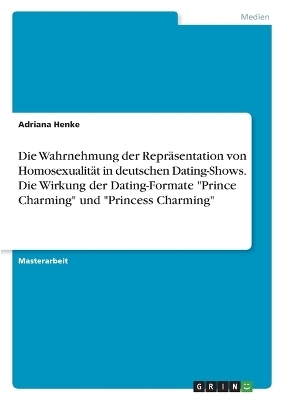 Die Wahrnehmung der ReprÃ¤sentation von HomosexualitÃ¤t in deutschen Dating-Shows. Die Wirkung der Dating-Formate "Prince Charming" und "Princess Charming" - Adriana Henke