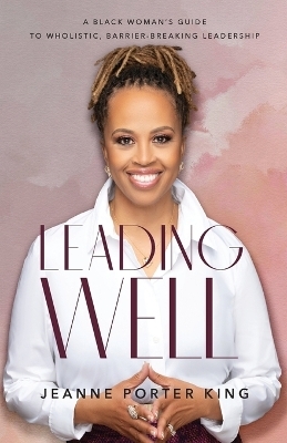 Leading Well – A Black Woman`s Guide to Wholistic, Barrier–Breaking Leadership - Jeanne Porter King