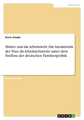 MÃ¼tter und die Arbeitswelt. Die AttraktivitÃ¤t der Frau als Arbeitnehmerin unter dem Einfluss der deutschen Familienpolitik - Daria Visnjic