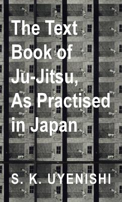 Text-Book of Ju-Jitsu, as Practised in Japan - Being a Simple Treatise on the Japanese Method of Self Defence - S K Uyenishi