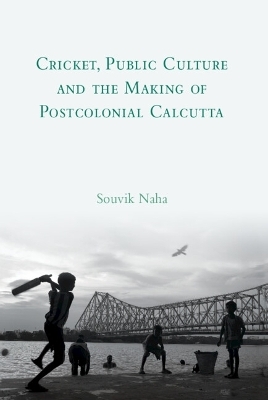 Cricket, Public Culture and the Making of Postcolonial Calcutta - Souvik Naha