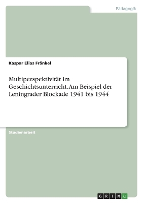 MultiperspektivitÃ¤t im Geschichtsunterricht. Am Beispiel der Leningrader Blockade 1941 bis 1944 - Kaspar Elias FrÃ¤nkel