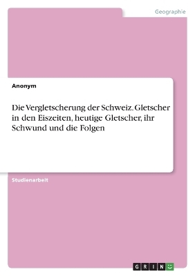 Die Vergletscherung der Schweiz. Gletscher in den Eiszeiten, heutige Gletscher, ihr Schwund und die Folgen -  Anonymous