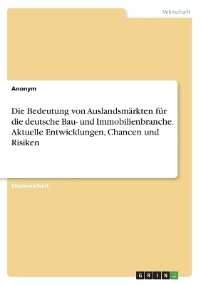 Die Bedeutung von AuslandsmÃ¤rkten fÃ¼r die deutsche Bau- und Immobilienbranche. Aktuelle Entwicklungen, Chancen und Risiken -  Anonymous