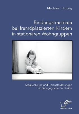 Bindungstraumata bei fremdplatzierten Kindern in stationÃ¤ren Wohngruppen. MÃ¶glichkeiten und Herausforderungen fÃ¼r pÃ¤dagogische FachkrÃ¤fte - Michael Hubig