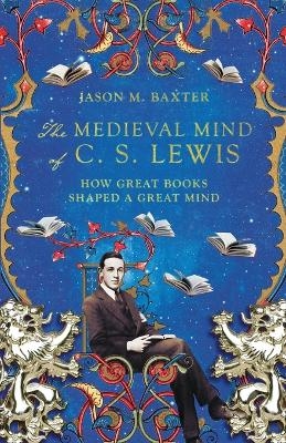 The Medieval Mind of C. S. Lewis – How Great Books Shaped a Great Mind - Jason M. Baxter