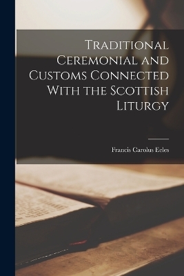 Traditional Ceremonial and Customs Connected With the Scottish Liturgy - Francis Carolus Eeles