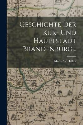 Geschichte der Kur- und Hauptstadt Brandenburg... - Moritz W Heffter