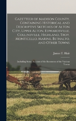 Gazetteer of Madison County, Containing Historical and Descriptive Sketches of Alton City, Upper Alton, Edwardsville, Collinsville, Highland, Troy, Monticello, Marine, Bethalto, and Other Towns - James T Hair