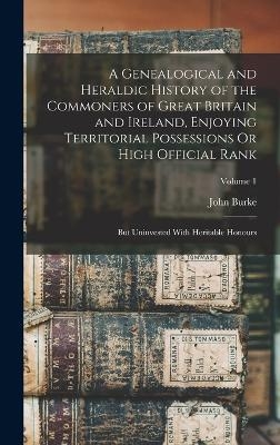 A Genealogical and Heraldic History of the Commoners of Great Britain and Ireland, Enjoying Territorial Possessions Or High Official Rank - John Burke