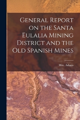 General Report on the Santa Eulalia Mining District and the Old Spanish Mines - Wm Adams