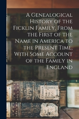 A Genealogical History of the Ficklin Family, From the First of the Name in America to the Present Time, With Some Account of the Family in England -  Anonymous