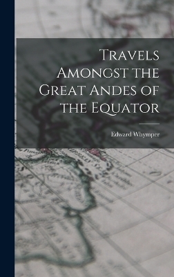 Travels Amongst the Great Andes of the Equator - Edward Whymper