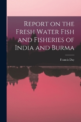 Report on the Fresh Water Fish and Fisheries of India and Burma - Francis Day