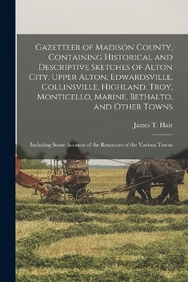 Gazetteer of Madison County, Containing Historical and Descriptive Sketches of Alton City, Upper Alton, Edwardsville, Collinsville, Highland, Troy, Monticello, Marine, Bethalto, and Other Towns - James T Hair