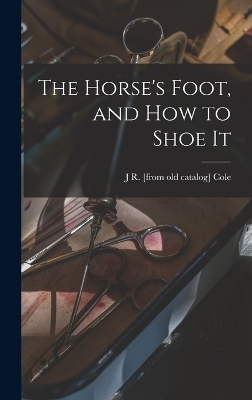 The Horse's Foot, and how to Shoe It - J R [From Old Catalog] Cole