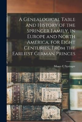 A Genealogical Table and History of the Springer Family, in Europe and North America, for Eight Centuries, From the Earliest German Princes - Moses C Springer