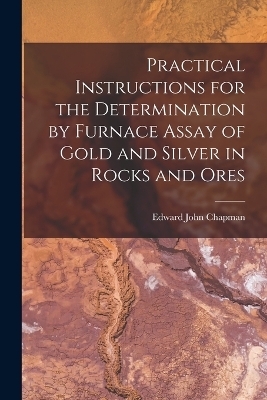 Practical Instructions for the Determination by Furnace Assay of Gold and Silver in Rocks and Ores - Edward John Chapman