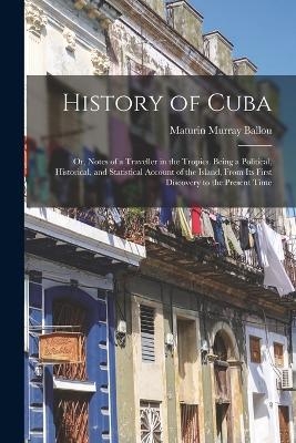 History of Cuba; or, Notes of a Traveller in the Tropics. Being a Political, Historical, and Statistical Account of the Island, From its First Discovery to the Present Time - Maturin Murray Ballou