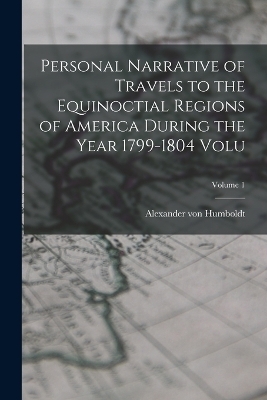 Personal Narrative of Travels to the Equinoctial Regions of America During the Year 1799-1804 Volu; Volume 1 - Alexander von Humboldt