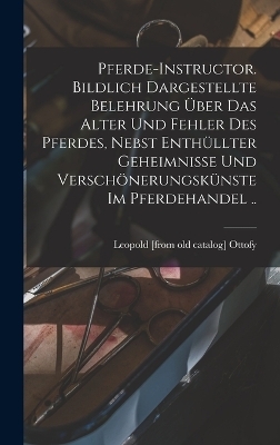 Pferde-instructor. Bildlich Dargestellte Belehrung über das Alter und Fehler des Pferdes, Nebst Enthüllter Geheimnisse und Verschönerungskünste im Pferdehandel .. - Leopold [From Old Catalog] Ottofy