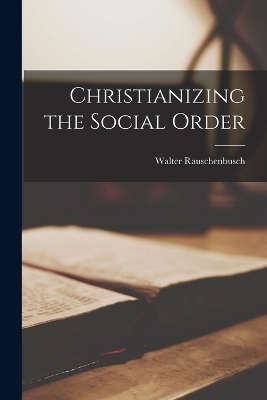 Christianizing the Social Order - Rauschenbusch Walter