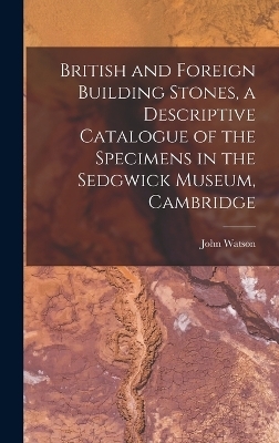 British and Foreign Building Stones, a Descriptive Catalogue of the Specimens in the Sedgwick Museum, Cambridge - John Watson