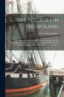 The Negroes in Negroland; the Negroes in America; and Negroes Generally. Also, the Several Races of White men, Considered as the Involuntary and Predestined Supplanters of the Black Races. A Compilation - Hinton Rowan Helper