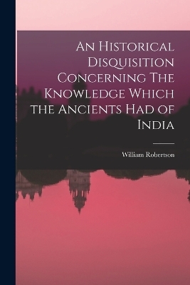 An Historical Disquisition Concerning The Knowledge Which the Ancients had of India - William Robertson