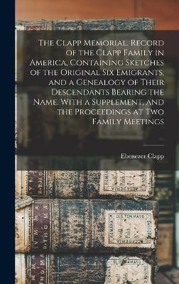 The Clapp Memorial. Record of the Clapp Family in America, Containing Sketches of the Original six Emigrants, and a Genealogy of Their Descendants Bearing the Name. With a Supplement, and the Proceedings at two Family Meetings - Ebenezer Clapp