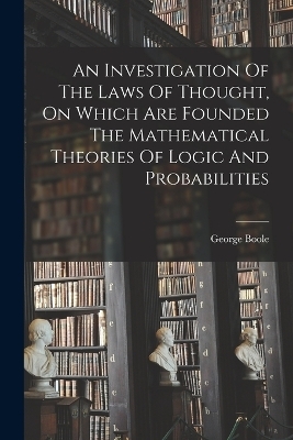 An Investigation Of The Laws Of Thought, On Which Are Founded The Mathematical Theories Of Logic And Probabilities - George Boole