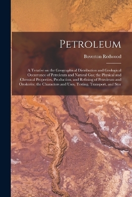 Petroleum; a Treatise on the Geographical Distribution and Geological Occurrence of Petroleum and Natural gas; the Physical and Chemical Properties, Production, and Refining of Petroleum and Ozokerite; the Characters and Uses, Testing, Transport, and Stor - Boverton Redwood