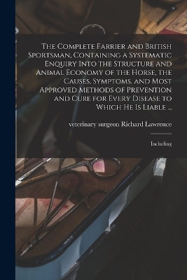 The Complete Farrier and British Sportsman, Containing a Systematic Enquiry Into the Structure and Animal Economy of the Horse, the Causes, Symptoms, and Most Approved Methods of Prevention and Cure for Every Disease to Which he is Liable ... - Richard Lawrence