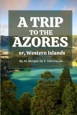 A Trip to the Azores, or, Western Islands - Manuel Borges de F Henriques