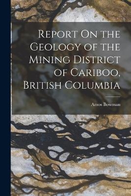 Report On the Geology of the Mining District of Cariboo, British Columbia - Amos Bowman