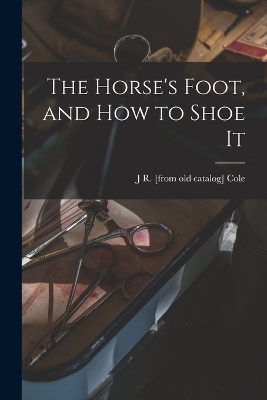 The Horse's Foot, and how to Shoe It - J R [From Old Catalog] Cole