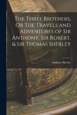 The Three Brothers, Or The Travels and Adventures of Sir Anthony, Sir Robert, & Sir Thomas Sherley - Anthony Sherley