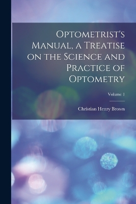 Optometrist's Manual, a Treatise on the Science and Practice of Optometry; Volume 1 - Christian Henry Brown