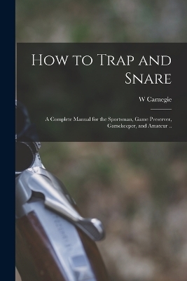 How to Trap and Snare; a Complete Manual for the Sportsman, Game Preserver, Gamekeeper, and Amateur .. - W Carnegie