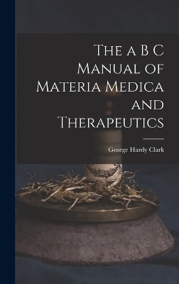 The a B C Manual of Materia Medica and Therapeutics - George Hardy Clark