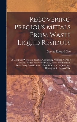 Recovering Precious Metals From Waste Liquid Residues; a Complete Workshop Treatise, Containing Practical Working Directions for the Recovery of Gold, Silver, and Platinum From Every Description of Waste Liquids in the Jewellery, Photographic, Process Wor - George Edward Gee