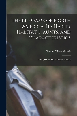 The big Game of North America. Its Habits, Habitat, Haunts, and Characteristics; how, When, and Where to Hunt It - George Oliver Shields