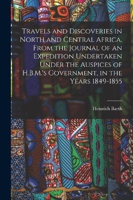 Travels and Discoveries in North and Central Africa. From the Journal of an Expedition Undertaken Under the Auspices of H.B.M.'s Government, in the Years 1849-1855 - Heinrich Barth