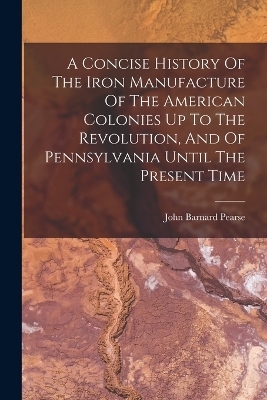 A Concise History Of The Iron Manufacture Of The American Colonies Up To The Revolution, And Of Pennsylvania Until The Present Time - John Barnard Pearse