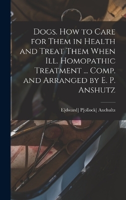 Dogs. How to Care for Them in Health and Treat Them When ill. Homopathic Treatment ... Comp. and Arranged by E. P. Anshutz - 